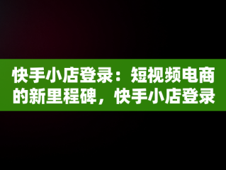 快手小店登录：短视频电商的新里程碑，快手小店登录入口网页版 