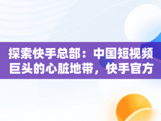 探索快手总部：中国短视频巨头的心脏地带，快手官方总部在哪个城市 