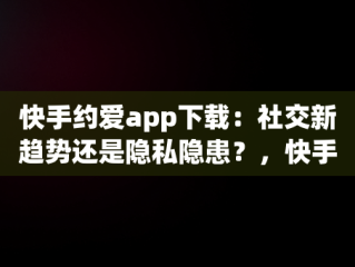 快手约爱app下载：社交新趋势还是隐私隐患？，快手约爱app下载安装 
