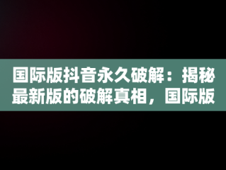 国际版抖音永久破解：揭秘最新版的破解真相，国际版抖音破解最新版可登录 