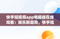 快手短视频app电脑版在线观看：娱乐新趋势，快手短视频app电脑版在线观看免费 