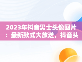 2023年抖音男士头像图片：最新款式大放送，抖音头像图片2023最新款式男士 