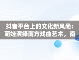 抖音平台上的文化新风尚：萌娃演绎南方戏曲艺术，南方萌娃成长组合 