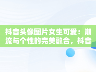 抖音头像图片女生可爱：潮流与个性的完美融合，抖音头像图片女生可爱卡通 