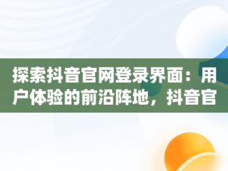 探索抖音官网登录界面：用户体验的前沿阵地，抖音官网app登录 