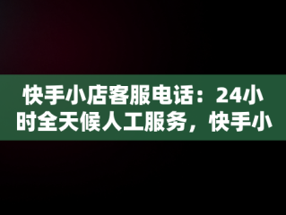 快手小店客服电话：24小时全天候人工服务，快手小店客服电话24小时人工服务热线 