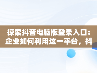探索抖音电脑版登录入口：企业如何利用这一平台，抖音企业号电脑登录 