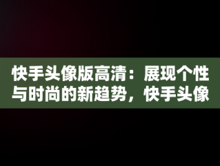 快手头像版高清：展现个性与时尚的新趋势，快手头像高清动漫 