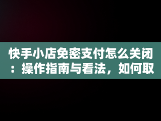 快手小店免密支付怎么关闭：操作指南与看法，如何取消快手免密支付 