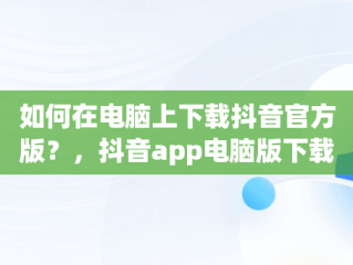 如何在电脑上下载抖音官方版？，抖音app电脑版下载安装最新版 