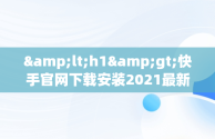 &lt;h1&gt;快手官网下载安装2021最新版：带你体验新功能&lt;/h1&gt;，快手官网下载安装2021最新版本 