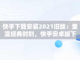 快手下载安装2021旧版：重温经典时刻，快手安卓版下载旧版本下载 