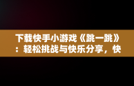 下载快手小游戏《跳一跳》：轻松挑战与快乐分享，快手小游戏广告跳过 