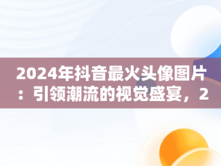 2024年抖音最火头像图片：引领潮流的视觉盛宴，2022年抖音头像 