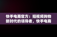 快手电商官方：短视频购物新时代的领导者，快手电商官方客服电话 