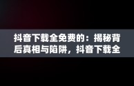 抖音下载全免费的：揭秘背后真相与陷阱，抖音下载全免费的app 