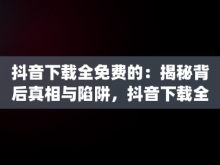 抖音下载全免费的：揭秘背后真相与陷阱，抖音下载全免费的app 