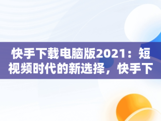 快手下载电脑版2021：短视频时代的新选择，快手下载电脑版2021版 