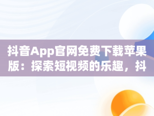 抖音App官网免费下载苹果版：探索短视频的乐趣，抖音软件免费下载官方苹果 