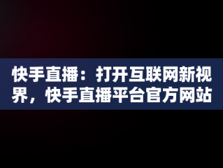 快手直播：打开互联网新视界，快手直播平台官方网站 