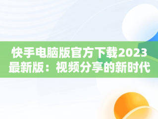 快手电脑版官方下载2023最新版：视频分享的新时代，快手电脑版官方下载官网 