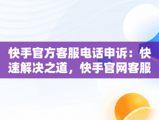 快手官方客服电话申诉：快速解决之道，快手官网客服申诉电话 