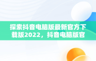 探索抖音电脑版最新官方下载版2022，抖音电脑版官方下载最新版本2022年 