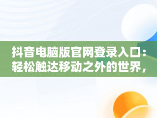 抖音电脑版官网登录入口：轻松触达移动之外的世界，抖音电脑版官方网址 