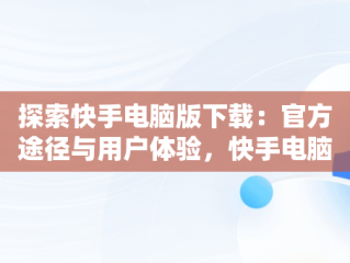 探索快手电脑版下载：官方途径与用户体验，快手电脑版下载安装 