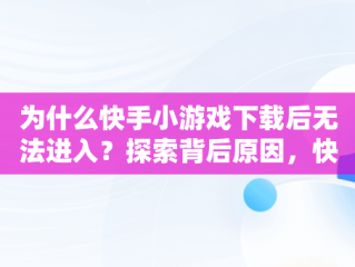 为什么快手小游戏下载后无法进入？探索背后原因，快手小游戏进不去怎么办 