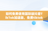 如何免费使用国际版抖音TikTok加速器，免费tiktok加速器 