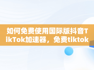 如何免费使用国际版抖音TikTok加速器，免费tiktok加速器 