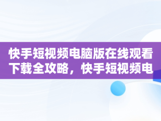 快手短视频电脑版在线观看下载全攻略，快手短视频电脑版在线观看下载安装 