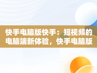 快手电脑版快手：短视频的电脑端新体验，快手电脑版快手怎么直播 