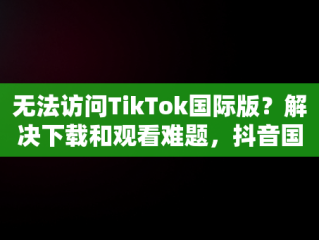 无法访问TikTok国际版？解决下载和观看难题，抖音国际版 tiktok怎么看不了 