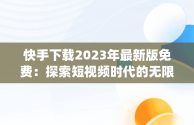 快手下载2023年最新版免费：探索短视频时代的无限可能，快手下载2023年最新版免费安装作业帮APp 