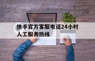 快手官方客服电话24小时人工服务热线(快手客服电话24小时人工服务电话)