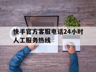 快手官方客服电话24小时人工服务热线(快手客服电话24小时人工服务电话)