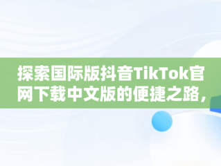 探索国际版抖音TikTok官网下载中文版的便捷之路，国际版抖音tiktok下载安装教程 无需root 