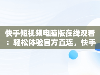 快手短视频电脑版在线观看：轻松体验官方直连，快手短视频电脑版怎么下载安装 