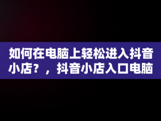 如何在电脑上轻松进入抖音小店？，抖音小店入口电脑怎么登录 