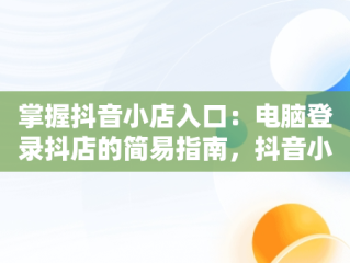 掌握抖音小店入口：电脑登录抖店的简易指南，抖音小店电脑版登录 
