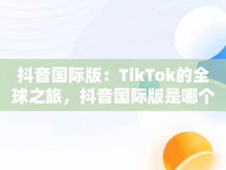 抖音国际版：TikTok的全球之旅，抖音国际版是哪个? 