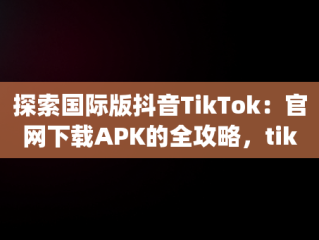 探索国际版抖音TikTok：官网下载APK的全攻略，tiktok抖音国际版app下载 