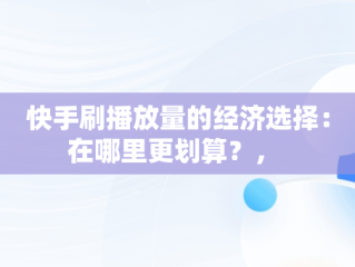 快手刷播放量的经济选择：在哪里更划算？， 