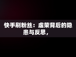 快手刷粉丝：虚荣背后的隐患与反思， 