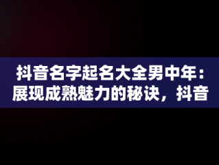 抖音名字起名大全男中年：展现成熟魅力的秘诀，抖音名字中年男士 