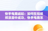 快手电商崛起：如何在短视频浪潮中成功，快手电商怎么做的从哪找货源 