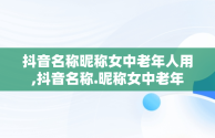 抖音名称昵称女中老年人用,抖音名称.昵称女中老年