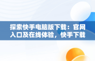 探索快手电脑版下载：官网入口及在线体验，快手下载电脑版官网入口在线观看 